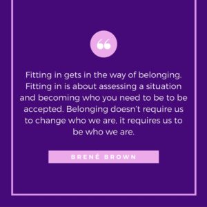 Fitting in gets way of belonging. Fitting in is about assessing a situation and becoming who you need to be to be accepted. Belonging doesn't require us to change who we are, it requires us to be who we are.